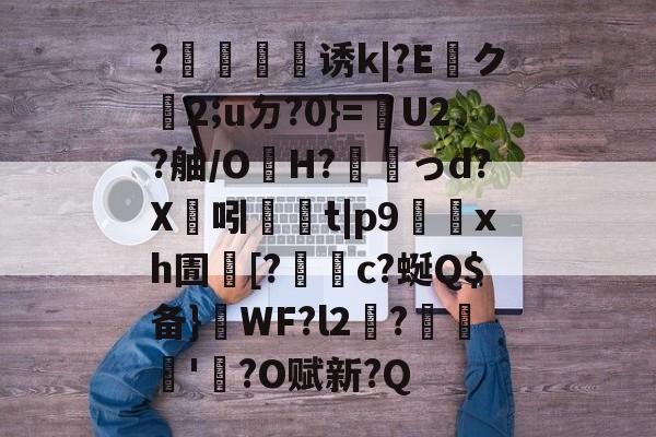 ?犈譍慬诱k|?E貺ク2;uㄉ?0}=嬘U2?舳/OH?搆韚っd?X溝吲	t|p9鮵xh圊[?謂c?蜒Q$备}喫WF?l2涶?憇'?O赋新?Q的简单介绍